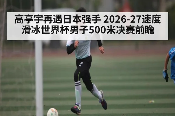 高亭宇再遇日本强手 2026-27速度滑冰世界杯男子500米决赛前瞻