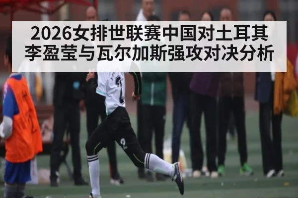 2026女排世联赛中国对土耳其李盈莹与瓦尔加斯强攻对决分析