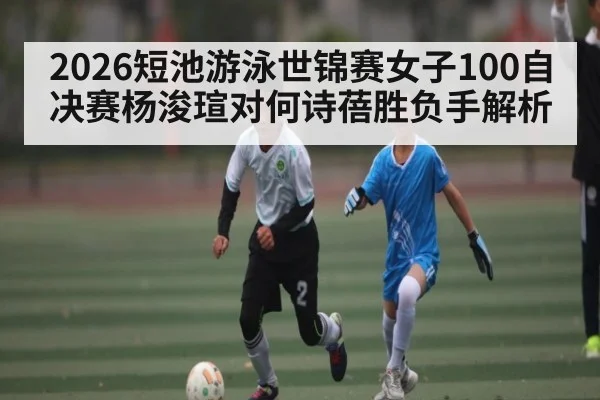 2026短池游泳世锦赛女子100自决赛杨浚瑄对何诗蓓胜负手解析